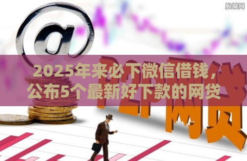 2025年来必下微信借钱，公布5个最新好下款的网贷平台