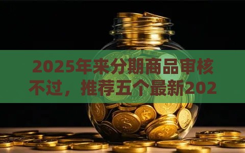 2025年来分期商品审核不过，推荐五个最新2025高炮口子秒下款