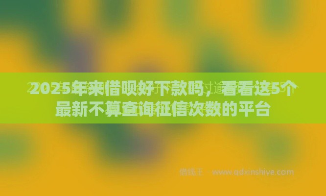 2025年来借呗好下款吗，看看这5个最新不算查询征信次数的平台