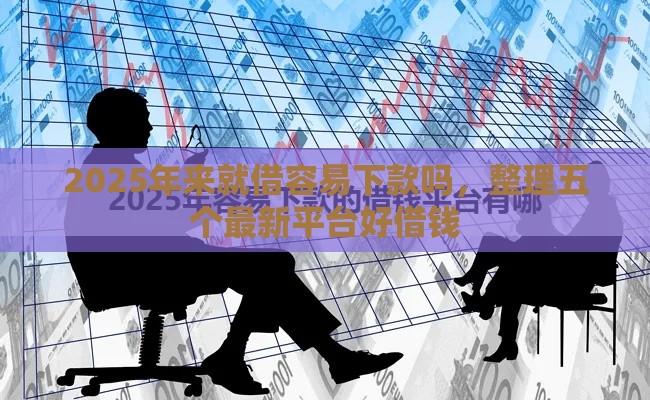 2025年来就借容易下款吗，整理五个最新平台好借钱