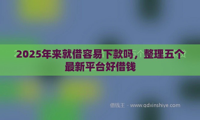 2025年来就借容易下款吗，整理五个最新平台好借钱