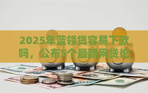 2025年蓝领贷容易下款吗，公布5个最新网贷论坛推荐的口子