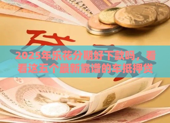 2025年乐花分期好下款吗，看看这五个最新靠谱的车抵押贷款平台