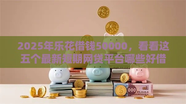 2025年乐花借钱50000，看看这五个最新短期网贷平台哪些好借
