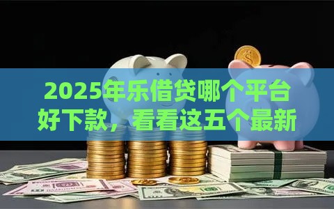 2025年乐借贷哪个平台好下款，看看这五个最新能下款的借款平台2025