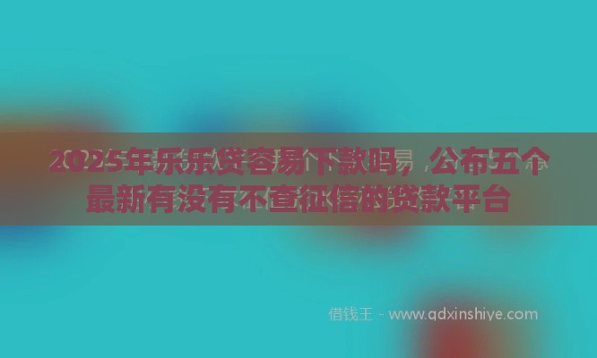 2025年乐乐贷容易下款吗，公布五个最新有没有不查征信的贷款平台
