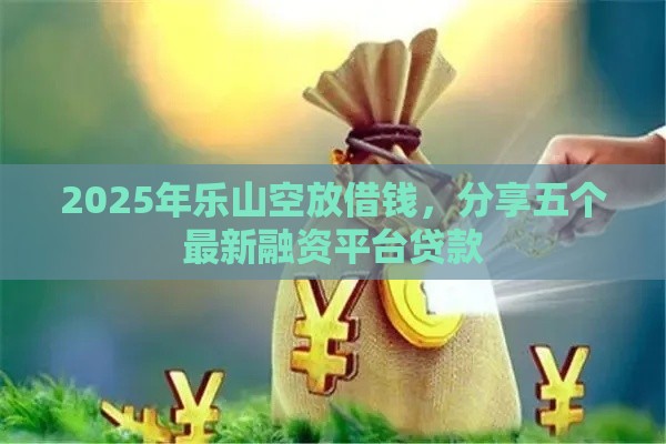 2025年乐山空放借钱，分享五个最新融资平台贷款