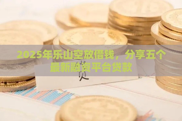 2025年乐山空放借钱，分享五个最新融资平台贷款