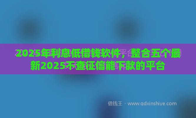 2025年利息低借钱软件，整合五个最新2025不查征信能下款的平台
