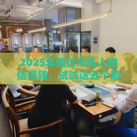 2025年临沂市私人微信借钱，试试这五个最新不看征信容易下款的口子
