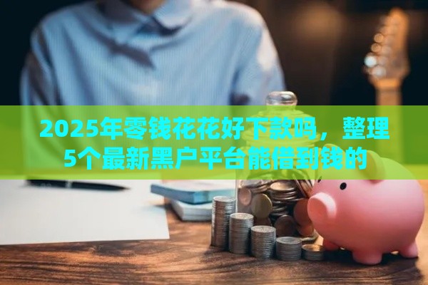 2025年零钱花花好下款吗，整理5个最新黑户平台能借到钱的