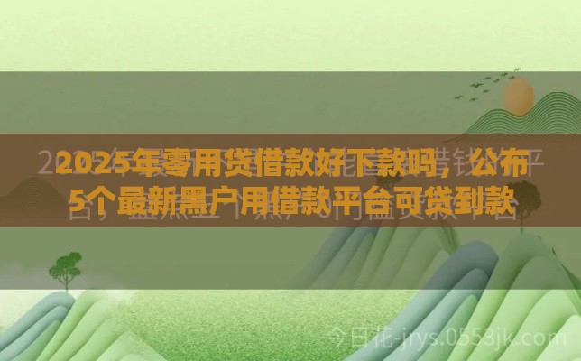 2025年零用贷借款好下款吗，公布5个最新黑户用借款平台可贷到款