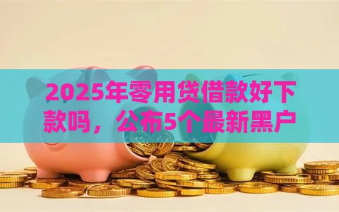 2025年零用贷借款好下款吗，公布5个最新黑户用借款平台可贷到款
