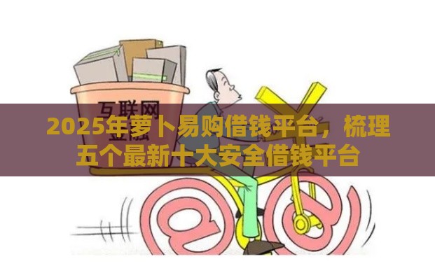 2025年萝卜易购借钱平台，梳理五个最新十大安全借钱平台