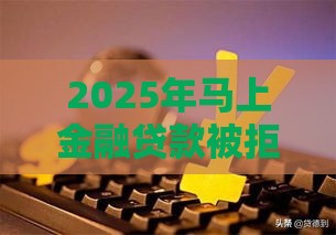 2025年马上金融贷款被拒，分享五个最新十大容易过的网贷平台