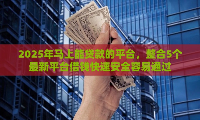 2025年马上能贷款的平台，整合5个最新平台借钱快速安全容易通过