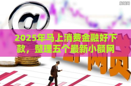 2025年马上消费金融好下款，整理五个最新小额网贷平台
