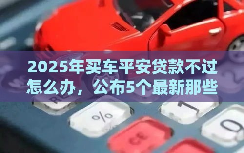 2025年买车平安贷款不过怎么办，公布5个最新那些平台可以贷款