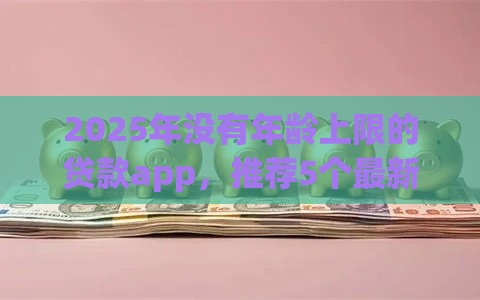2025年没有年龄上限的贷款app，推荐5个最新征信不好也能借款的平台