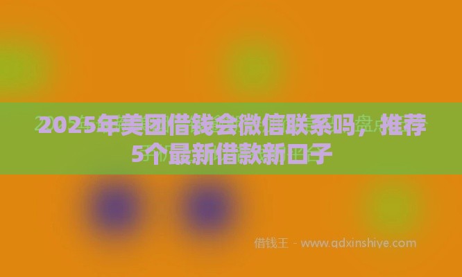2025年美团借钱会微信联系吗，推荐5个最新借款新口子