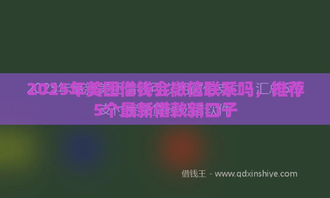 2025年美团借钱会微信联系吗，推荐5个最新借款新口子
