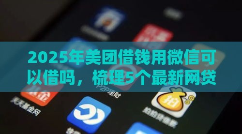 2025年美团借钱用微信可以借吗，梳理5个最新网贷都平台