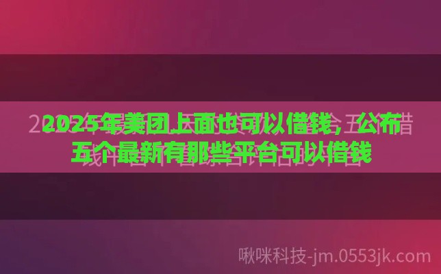 2025年美团上面也可以借钱，公布五个最新有那些平台可以借钱