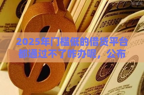 2025年门槛低的借贷平台都通过不了咋办呢，公布5个最新高利息贷款平台