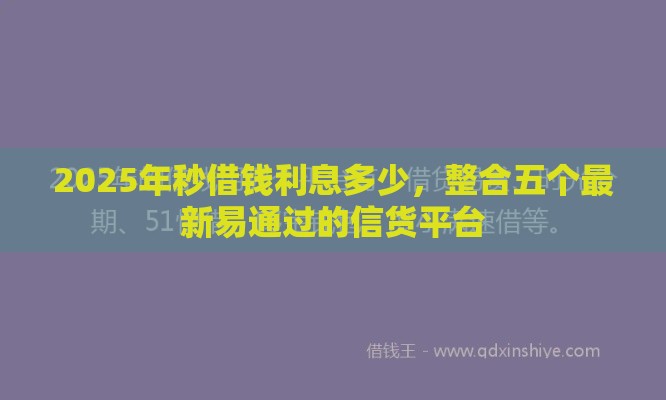 2025年秒借钱利息多少，整合五个最新易通过的信货平台