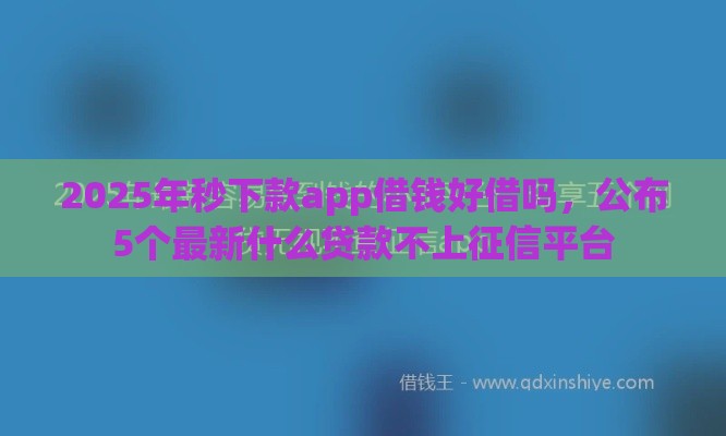 2025年秒下款app借钱好借吗，公布5个最新什么贷款不上征信平台