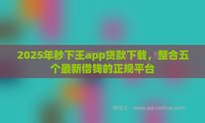 2025年秒下王app贷款下载，整合五个最新借钱的正规平台