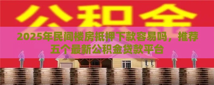 2025年民间楼房抵押下款容易吗，推荐五个最新公积金贷款平台
