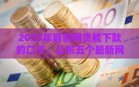 2025年目前网贷能下款的口子，公布五个最新网贷平台哪些好