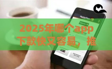 2025年哪个app下款快又容易，推荐5个最新小额正规贷款平台