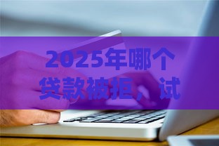 2025年哪个贷款被拒，试试这五个最新征信花了还能贷款的正规平台