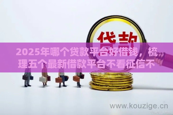 2025年哪个贷款平台好借钱，梳理五个最新借款平台不看征信不看负债