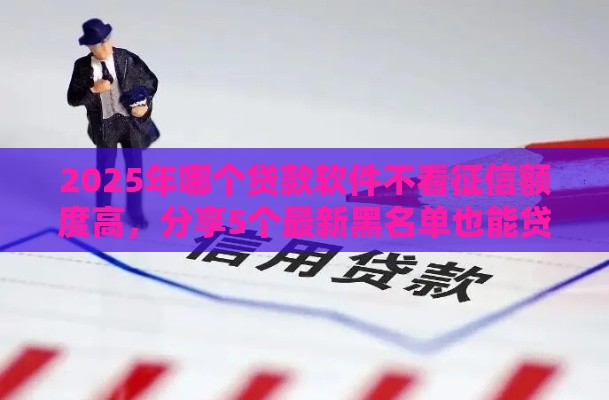 2025年哪个贷款软件不看征信额度高，分享5个最新黑名单也能贷款的平台