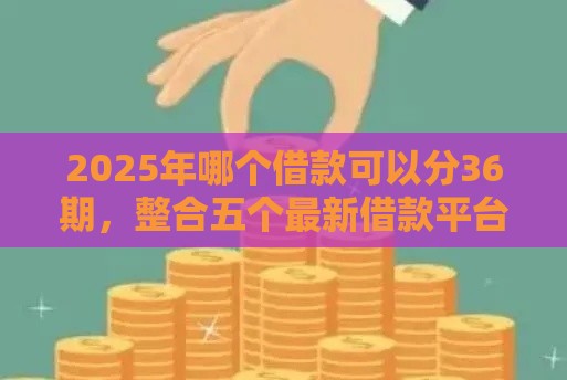2025年哪个借款可以分36期，整合五个最新借款平台贷款利息又低又正规