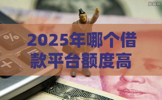 2025年哪个借款平台额度高好下款，推荐5个最新无视黑户的口子