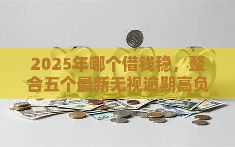 2025年哪个借钱稳，整合五个最新无视逾期高负债秒过口子