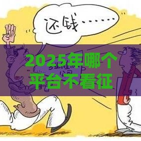 2025年哪个平台不看征信的，梳理5个最新什么网贷平台好下款