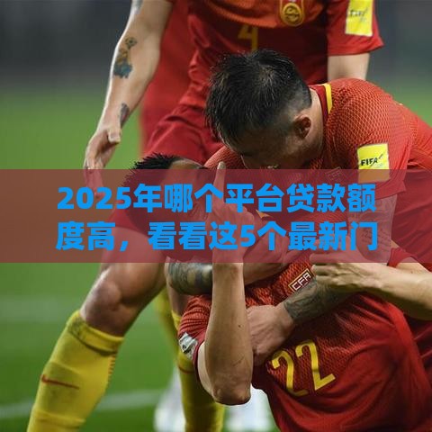 2025年哪个平台贷款额度高，看看这5个最新门槛低的贷款平台