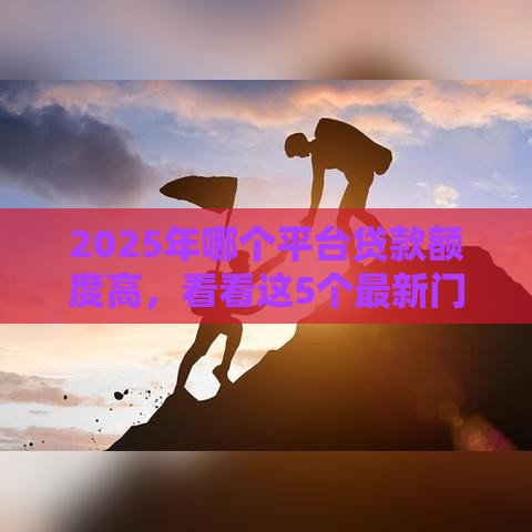 2025年哪个平台贷款额度高，看看这5个最新门槛低的贷款平台