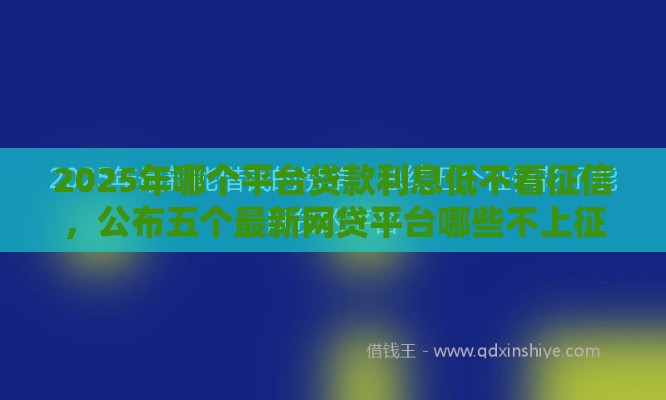 2025年哪个平台贷款利息低不看征信，公布五个最新网贷平台哪些不上征信