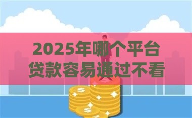 2025年哪个平台贷款容易通过不看征信，看看这5个最新网贷口子交流论坛