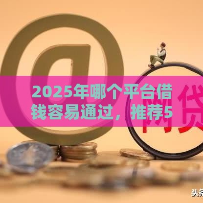 2025年哪个平台借钱容易通过，推荐5个最新2025被风控了必下的口子