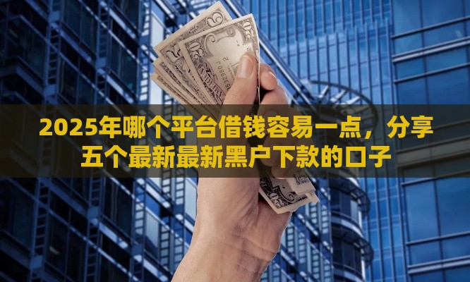 2025年哪个平台借钱容易一点，分享五个最新最新黑户下款的口子