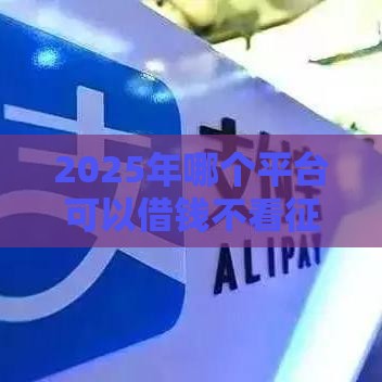 2025年哪个平台可以借钱不看征信，分享五个最新借款平台不看征信负债