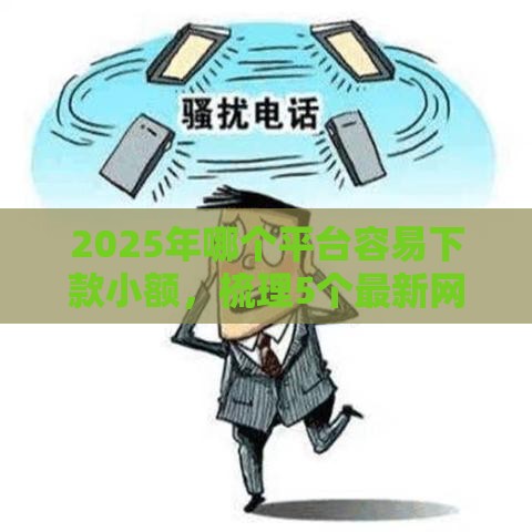 2025年哪个平台容易下款小额，梳理5个最新网贷平台最怕部门
