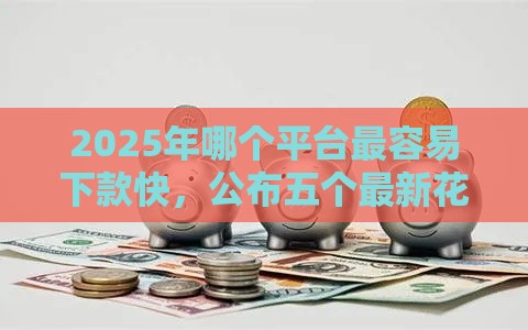 2025年哪个平台最容易下款快，公布五个最新花户必下款的口子